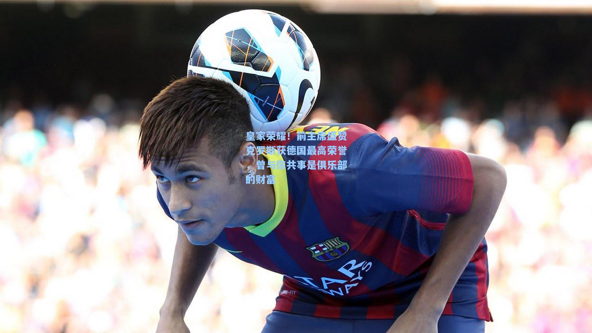 皇家荣耀！前主席盛赞克罗斯获德国最高荣誉，曾与你共事是俱乐部的财富