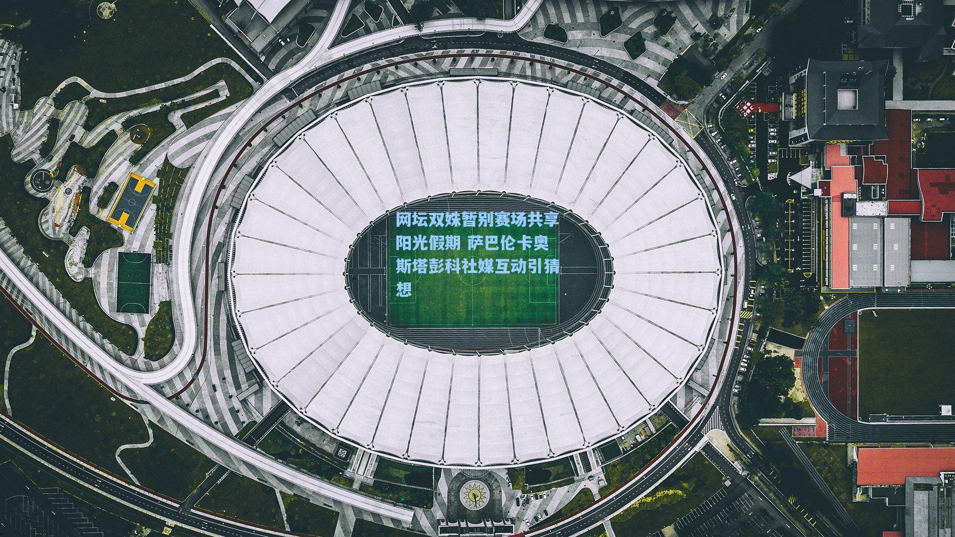 网坛双姝暂别赛场共享阳光假期 萨巴伦卡奥斯塔彭科社媒互动引猜想