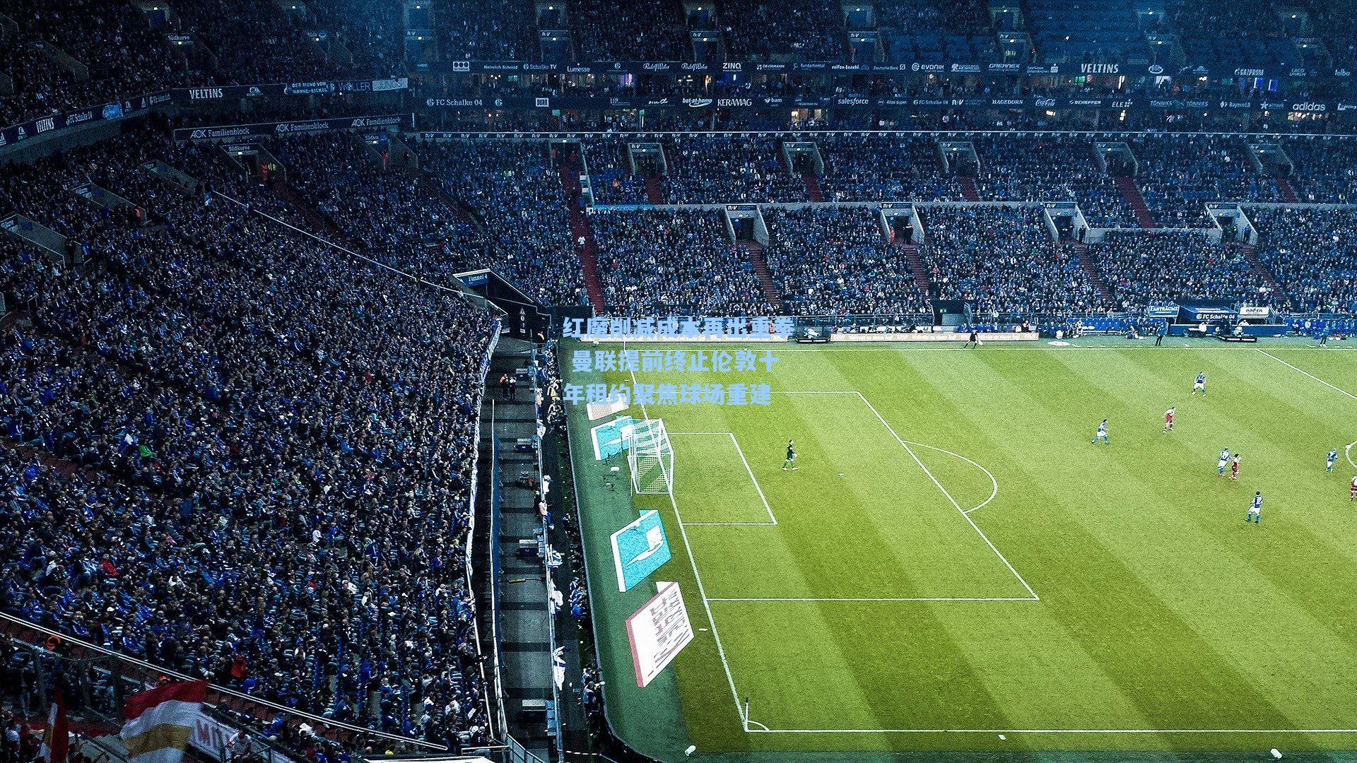 红魔削减成本再出重拳 曼联提前终止伦敦十年租约聚焦球场重建